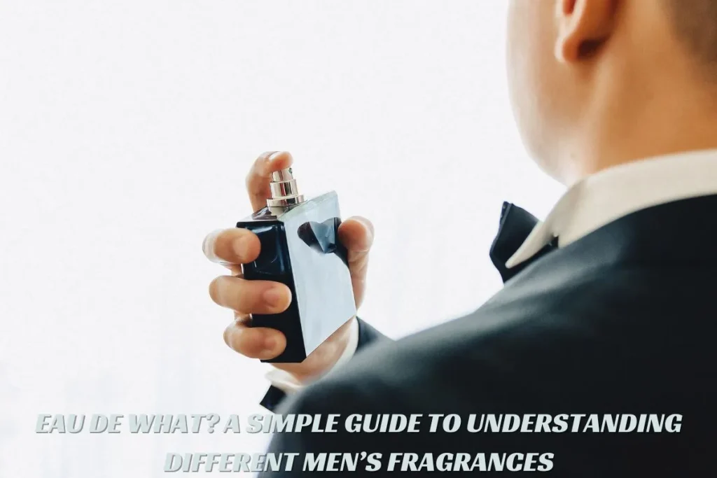 EAU DE WHAT A SIMPLE GUIDE TO UNDERSTANDING DIFFERENT MEN’S FRAGRANCES